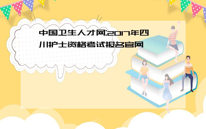 中国卫生人才网:2017年四川护士资格考试报名官网