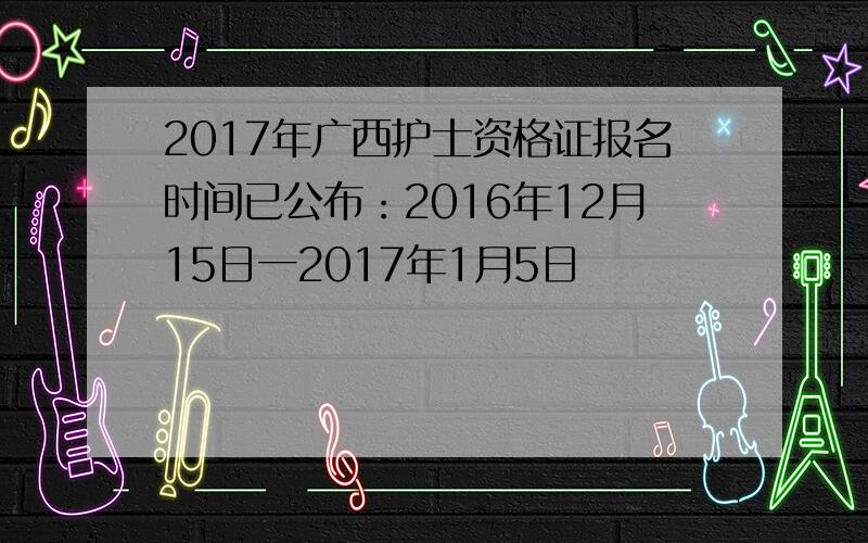 2017年广西护士资格证报名时间已公布：2016年12月15日一2017年1月5日