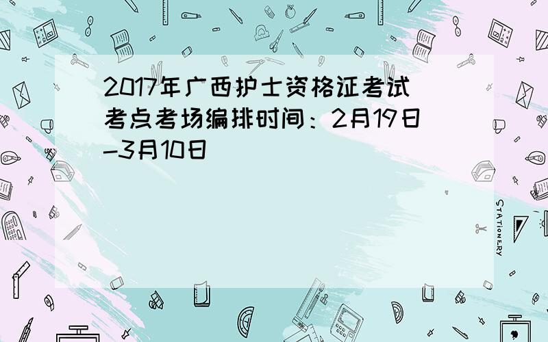 2017年广西护士资格证考试考点考场编排时间：2月19日-3月10日