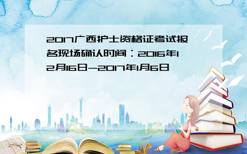 2017广西护士资格证考试报名现场确认时间：2016年12月16日-2017年1月6日