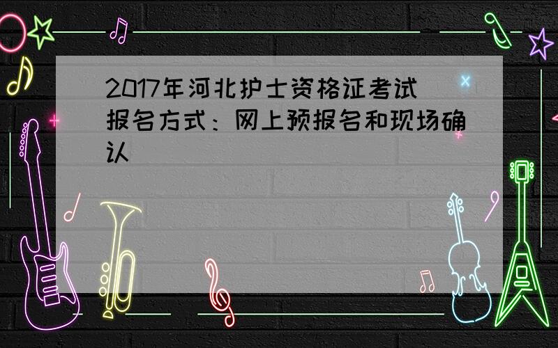 2017年河北护士资格证考试报名方式：网上预报名和现场确认