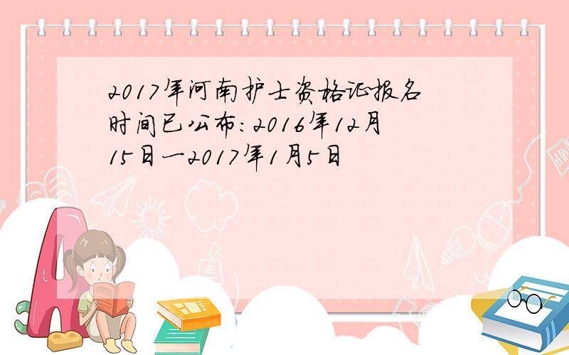 2017年河南护士资格证报名时间已公布：2016年12月15日一2017年1月5日