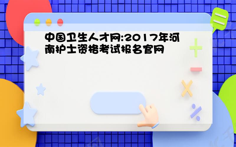 中国卫生人才网:2017年河南护士资格考试报名官网