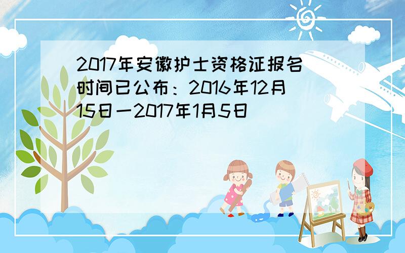 2017年安徽护士资格证报名时间已公布：2016年12月15日一2017年1月5日