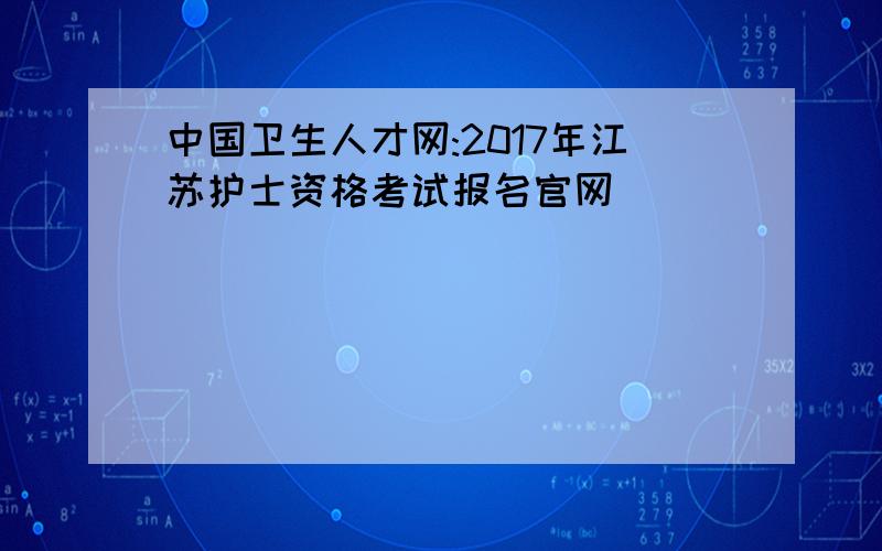 中国卫生人才网:2017年江苏护士资格考试报名官网