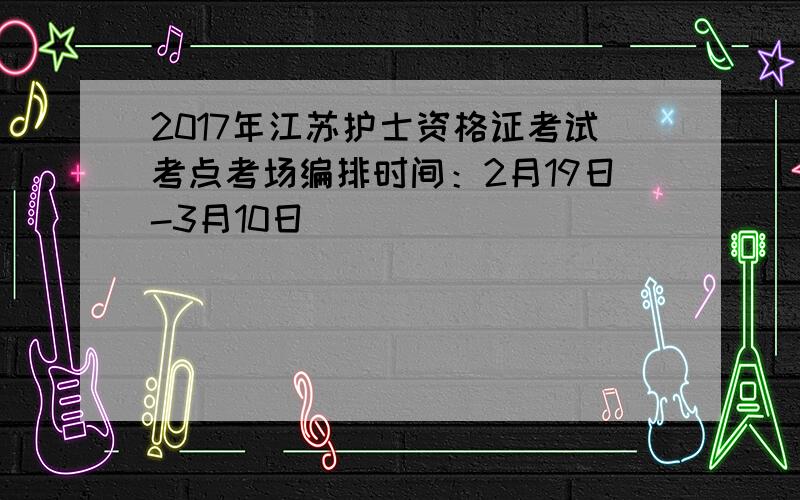 2017年江苏护士资格证考试考点考场编排时间：2月19日-3月10日