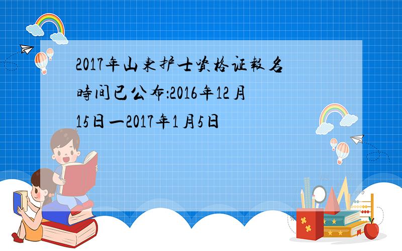 2017年山东护士资格证报名时间已公布：2016年12月15日一2017年1月5日