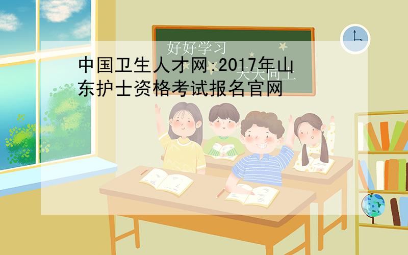 中国卫生人才网:2017年山东护士资格考试报名官网