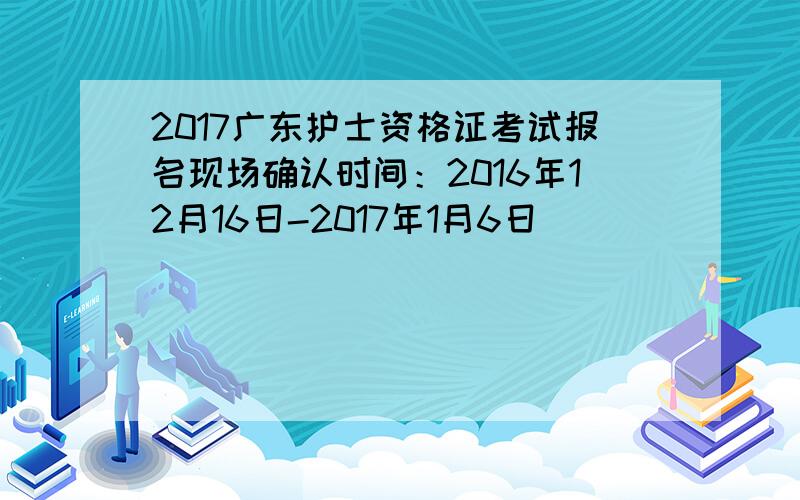 2017广东护士资格证考试报名现场确认时间：2016年12月16日-2017年1月6日