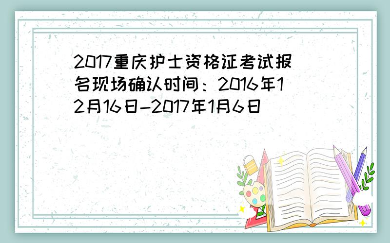 2017重庆护士资格证考试报名现场确认时间：2016年12月16日-2017年1月6日