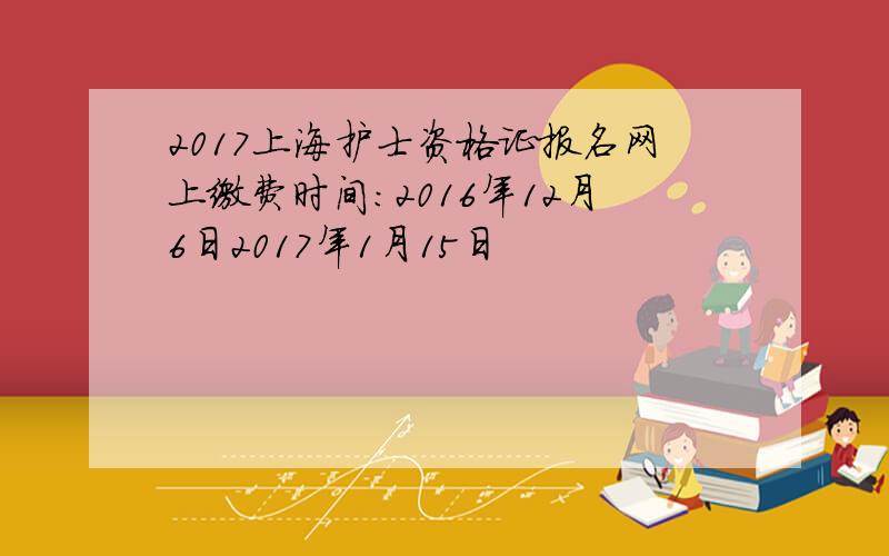 2017上海护士资格证报名网上缴费时间：2016年12月6日2017年1月15日