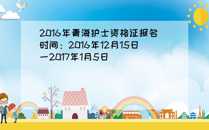 2016年青海护士资格证报名时间：2016年12月15日一2017年1月5日