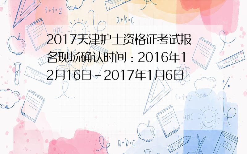 2017天津护士资格证考试报名现场确认时间：2016年12月16日-2017年1月6日