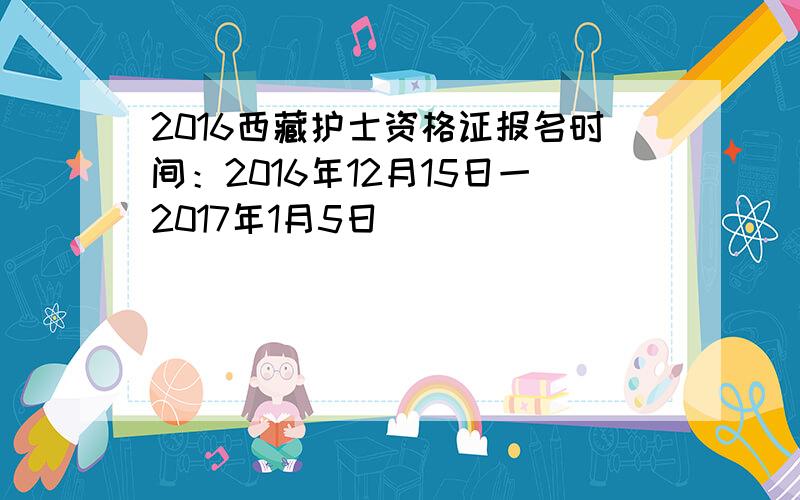 2016西藏护士资格证报名时间：2016年12月15日一2017年1月5日