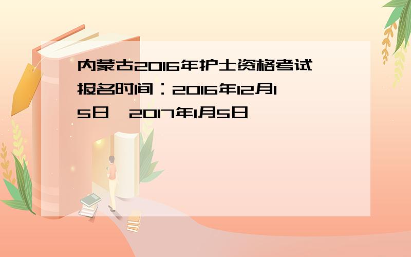 内蒙古2016年护士资格考试报名时间：2016年12月15日一2017年1月5日