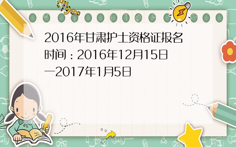 2016年甘肃护士资格证报名时间：2016年12月15日一2017年1月5日