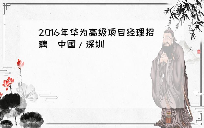 2016年华为高级项目经理招聘（中国/深圳）