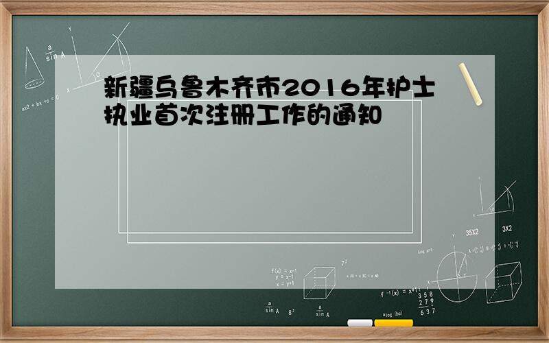 新疆乌鲁木齐市2016年护士执业首次注册工作的通知