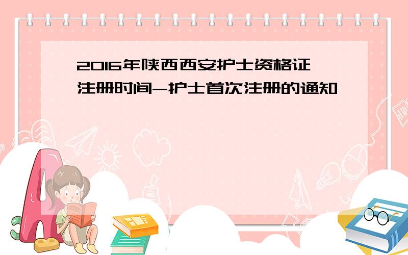 2016年陕西西安护士资格证注册时间-护士首次注册的通知