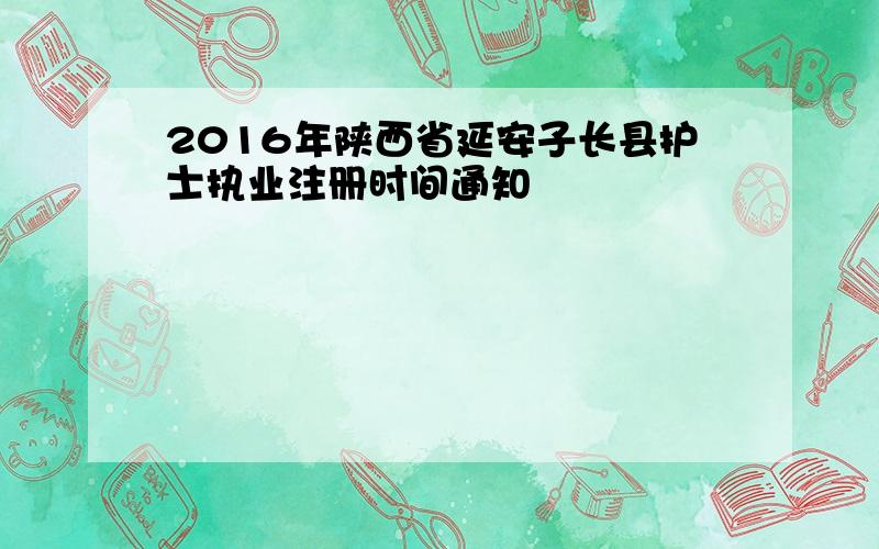 2016年陕西省延安子长县护士执业注册时间通知