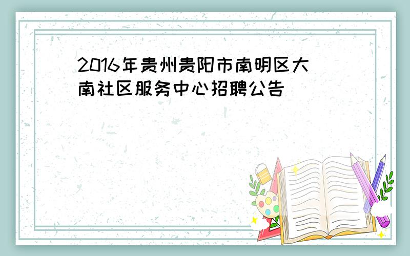 2016年贵州贵阳市南明区大南社区服务中心招聘公告