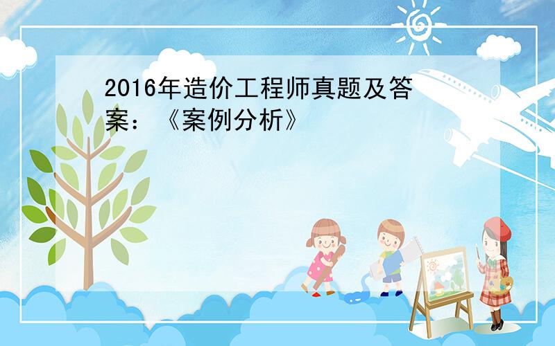 2016年造价工程师真题及答案：《案例分析》