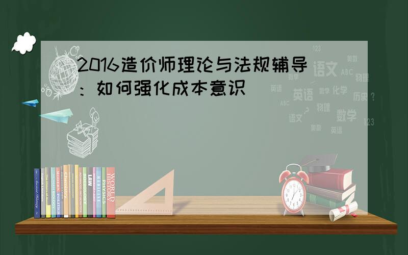 2016造价师理论与法规辅导：如何强化成本意识