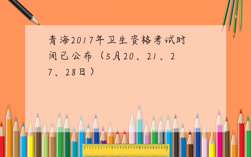 青海2017年卫生资格考试时间已公布（5月20、21、27、28日）