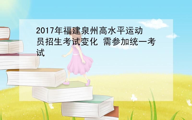 2017年福建泉州高水平运动员招生考试变化 需参加统一考试