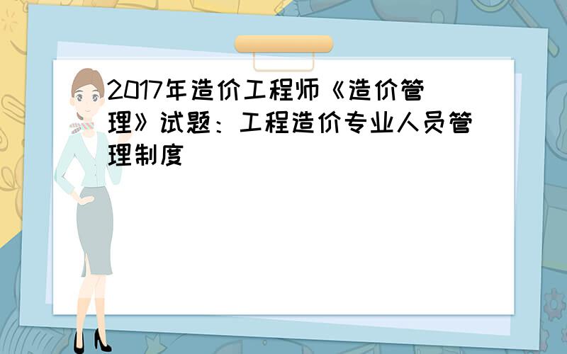 2017年造价工程师《造价管理》试题：工程造价专业人员管理制度