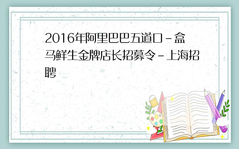 2016年阿里巴巴五道口-盒马鲜生金牌店长招募令-上海招聘