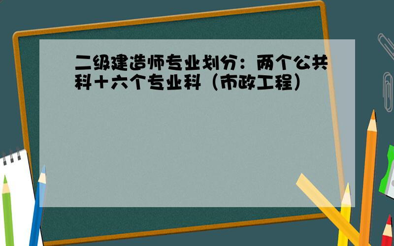 二级建造师专业划分：两个公共科＋六个专业科（市政工程）