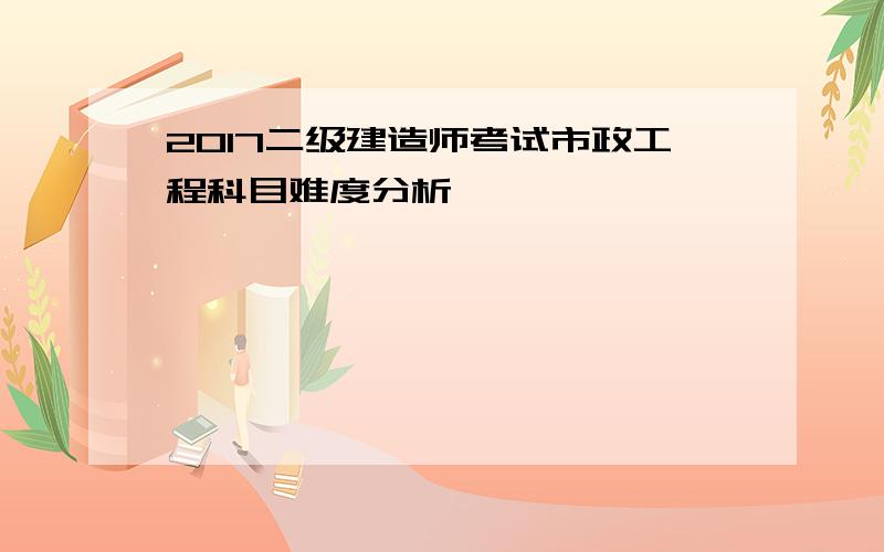 2017二级建造师考试市政工程科目难度分析