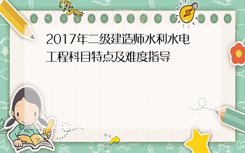 2017年二级建造师水利水电工程科目特点及难度指导