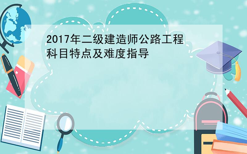 2017年二级建造师公路工程科目特点及难度指导