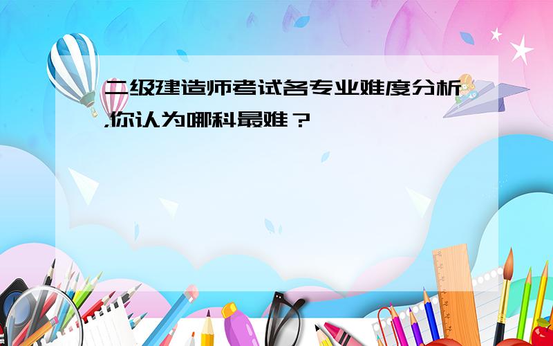 二级建造师考试各专业难度分析，你认为哪科最难？