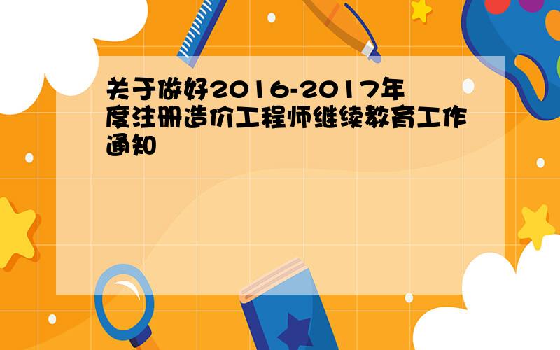 关于做好2016-2017年度注册造价工程师继续教育工作通知