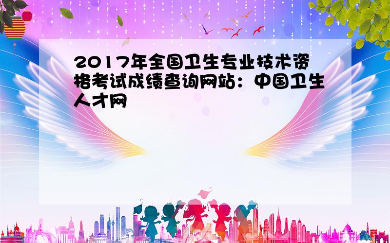 2017年全国卫生专业技术资格考试成绩查询网站：中国卫生人才网