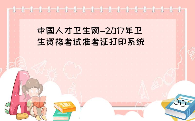 中国人才卫生网-2017年卫生资格考试准考证打印系统