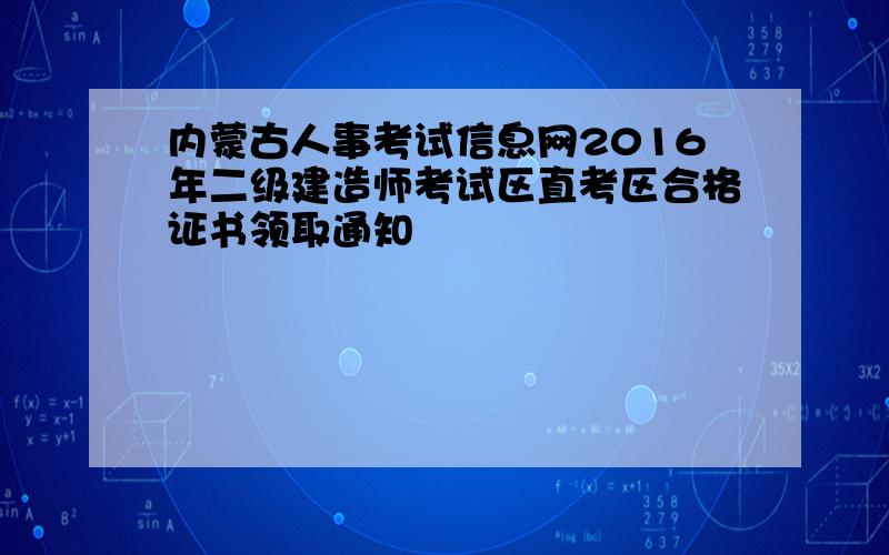 内蒙古人事考试信息网2016年二级建造师考试区直考区合格证书领取通知