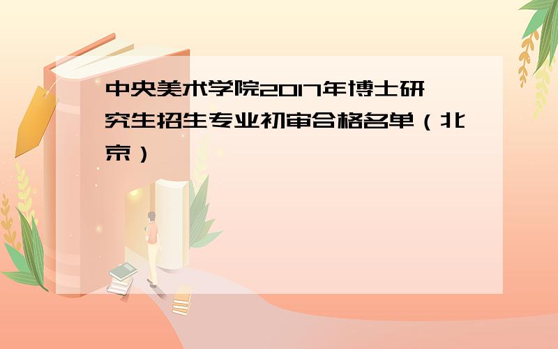 中央美术学院2017年博士研究生招生专业初审合格名单（北京）