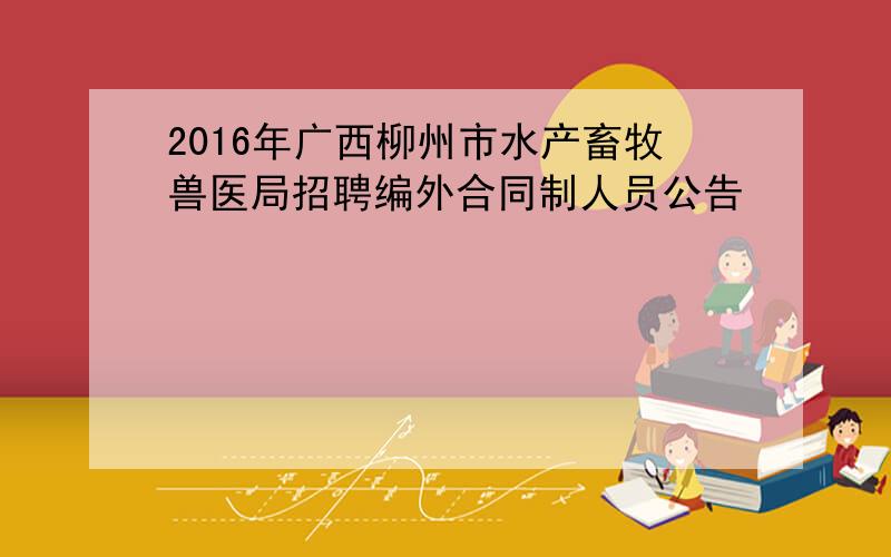 2016年广西柳州市水产畜牧兽医局招聘编外合同制人员公告