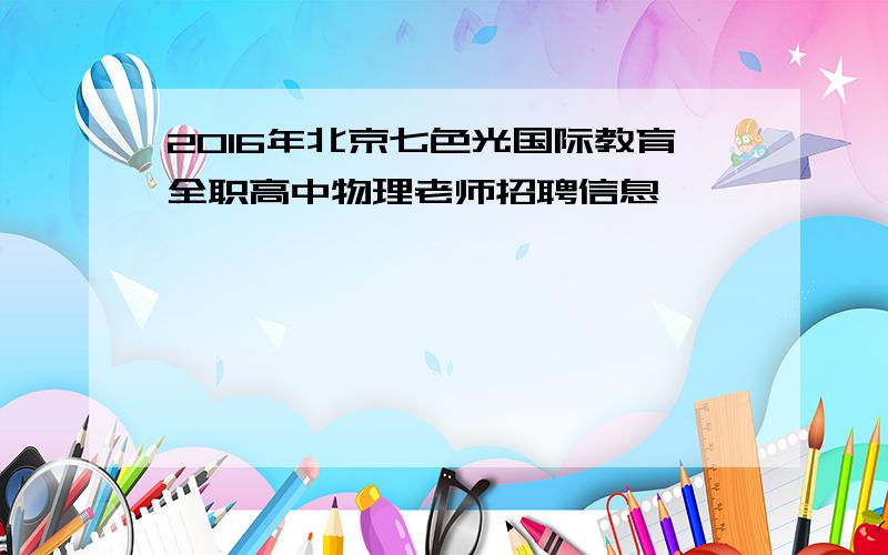 2016年北京七色光国际教育全职高中物理老师招聘信息