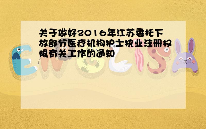 关于做好2016年江苏委托下放部分医疗机构护士执业注册权限有关工作的通知