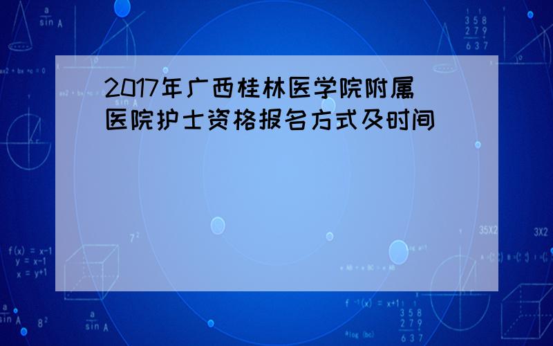 2017年广西桂林医学院附属医院护士资格报名方式及时间