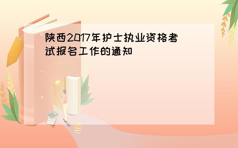 陕西2017年护士执业资格考试报名工作的通知