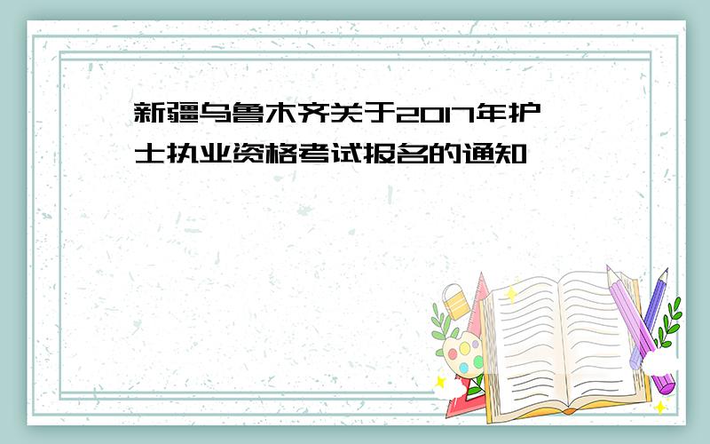 新疆乌鲁木齐关于2017年护士执业资格考试报名的通知