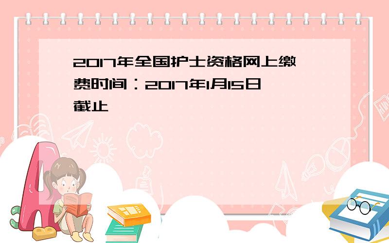 2017年全国护士资格网上缴费时间：2017年1月15日截止