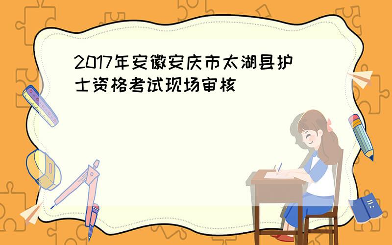 2017年安徽安庆市太湖县护士资格考试现场审核