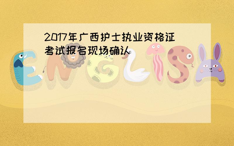 2017年广西护士执业资格证考试报名现场确认